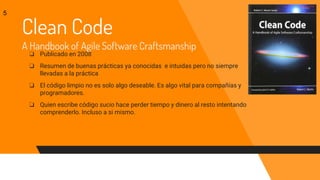 Clean Code
A Handbook of Agile Software Craftsmanship
❏ Publicado en 2008
❏ Resumen de buenas prácticas ya conocidas e intuidas pero no siempre
llevadas a la práctica
❏ El código limpio no es solo algo deseable. Es algo vital para compañías y
programadores.
❏ Quien escribe código sucio hace perder tiempo y dinero al resto intentando
comprenderlo. Incluso a si mismo.
5
 
