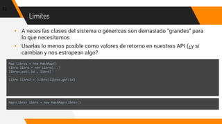 Limites
▸ A veces las clases del sistema o génericas son demasiado “grandes” para
lo que necesitamos
▸ Usarlas lo menos posible como valores de retorno en nuestros API (¿y si
cambian y nos estropean algo?
52
Map libros = new HashMap()
Libro libro = new Libro(...)
libros.put( id , libro)
…
Libro libro2 = (Libro)libros.get(id)
Map<Libro> libro = new HashMap<Libro>()
 