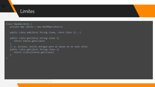 Limites
53
Class MapaDeLibros {
private Map libros = new HashMap<Libro>()
public Libro addLibro( String clave, Libro libro ){...}
public Libro getLibro( String clave ){
return libros.get(clave)
}
// o, incluso, estilo antiguo pero al menos en un solo sitio
public Libro getLibro( String clave ){
return (Libro)libros.get(clave)
}
}
 