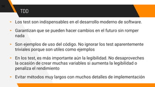 TDD
▸ Los test son indispensables en el desarrollo moderno de software.
▸ Garantizan que se pueden hacer cambios en el futuro sin romper
nada
▸ Son ejemplos de uso del código. No ignorar los test aparentemente
triviales porque son utiles como ejemplos
▸ En los test, es más importante aún la legibilidad. No desaproveches
la ocasión de crear muchas variables si aumenta la legibilidad o
penaliza el rendimiento
▸ Evitar métodos muy largos con muchos detalles de implementación
56
 