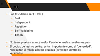 TDD
▸ Los test deben ser F.I.R.S.T
▹ Fast
▹ Independent
▹ Repetition
▹ Self-Validating
▹ Timely
▸ No tener pruebas es muy malo. Pero tener malas pruebas es peor
▸ El código de test no se tira: es tan importante como el “de verdad”.
Nos quitan el miedo a hacer pruebas (junto con control de
versiones)
57
 