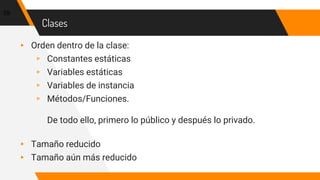 Clases
▸ Orden dentro de la clase:
▹ Constantes estáticas
▹ Variables estáticas
▹ Variables de instancia
▹ Métodos/Funciones.
De todo ello, primero lo público y después lo privado.
▸ Tamaño reducido
▸ Tamaño aún más reducido
59
 