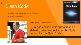 Clean Code
❏ Tenemos el libro en papel y en castellano
❏ En eBook en inglés
6
Yeray Darias, Codemotion 2016:
«Hay dos cosas que la humanidad no
debería haber hecho: La bomba H y la
traducción de Clean Code»
 