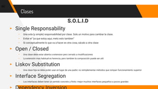 Clases
S.O.L.I.D
▸ Single Responsability
▹ Una sola (y simple) responsabilidad por clase. Solo un motivo para cambiar la clase.
▹ Evitar el “ya que estoy aqui, meto esto tambien”
▹ Si conceptualmente lo que va a hacer es otra cosa, sácalo a otra clase
▸ Open / Closed
▹ Una clase debe estar abierta a extension pero cerrado a modificaciones
▹ La extensión mas habitual es herencia, pero tambien la composición puede ser util.
▸ Liskov Substitution
▹ Una clase hija se debe poder usar en lugar de una padre: no reimplementar métodos que rompan funcionamiento superior
▸ Interface Segregation
▹ Los interfaces deben tener un sentido concreto y finito: mejor muchos interfaces pequeños a pocos grandes
60
 