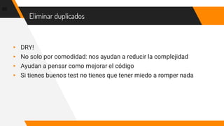 Eliminar duplicados
▸ DRY!
▸ No solo por comodidad: nos ayudan a reducir la complejidad
▸ Ayudan a pensar como mejorar el código
▸ Si tienes buenos test no tienes que tener miedo a romper nada
65
 