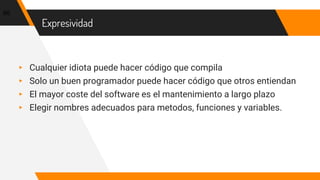 Expresividad
▸ Cualquier idiota puede hacer código que compila
▸ Solo un buen programador puede hacer código que otros entiendan
▸ El mayor coste del software es el mantenimiento a largo plazo
▸ Elegir nombres adecuados para metodos, funciones y variables.
66
 