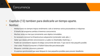 Concurrencia
▸ Capítulo (13) tambien para dedicarle un tiempo aparte.
▸ Notitas:
▹ Multiproceso no siempre mejora rendimiento: solo si tenemos varios procesadores o máquinas
▹ El diseño del programa cambia si tenemos concurrencia
▹ Muchas veces es mas que conveniente usar objetos inmutables.
▹ Es necesario conocer la infraestructura subyacente (contenedor web, ejbs..)
▹ Saber que clases admiten sincronizacion y cuales no (Hashtable, Hashmap…)
▹ Puede ser conveniente separar el código concurrente del resto. Y que sea lo más pequeño posible.
▹ Usar colas: Product-Consumer o Publish-Subscribe para desacoplar
▹ Bloqueos: controlar, provocar y prevenir
▹ Si usamos synchronized que sean bloques lo mas pequeños posibles para prevenir deadlocks
68
 