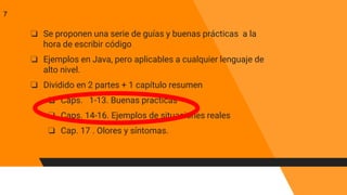 ❏ Se proponen una serie de guías y buenas prácticas a la
hora de escribir código
❏ Ejemplos en Java, pero aplicables a cualquier lenguaje de
alto nivel.
❏ Dividido en 2 partes + 1 capítulo resumen
❏ Caps. 1-13. Buenas practicas
❏ Caps. 14-16. Ejemplos de situaciones reales
❏ Cap. 17 . Olores y síntomas.
7
 