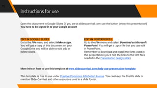 Instructions for use
Open this document in Google Slides (if you are at slidescarnival.com use the button below this presentation)
You have to be signed in to your Google account
EDIT IN GOOGLE SLIDES
Go to the File menu and select Make a copy.
You will get a copy of this document on your
Google Drive and will be able to edit, add or
delete slides.
EDIT IN POWERPOINT®
Go to the File menu and select Download as Microsoft
PowerPoint. You will get a .pptx file that you can edit
in PowerPoint.
Remember to download and install the fonts used in
this presentation (you’ll find the links to the font files
needed in the Presentation design slide)
More info on how to use this template at www.slidescarnival.com/help-use-presentation-template
This template is free to use under Creative Commons Attribution license. You can keep the Credits slide or
mention SlidesCarnival and other resources used in a slide footer.
75
 