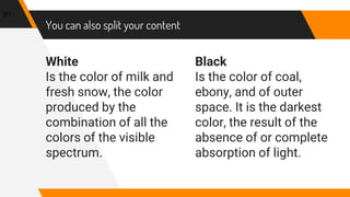 White
Is the color of milk and
fresh snow, the color
produced by the
combination of all the
colors of the visible
spectrum.
You can also split your content
Black
Is the color of coal,
ebony, and of outer
space. It is the darkest
color, the result of the
absence of or complete
absorption of light.
81
 