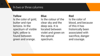 In two or three columns
Yellow
Is the color of gold,
butter and ripe
lemons. In the
spectrum of visible
light, yellow is
found between
green and orange.
Blue
Is the colour of the
clear sky and the
deep sea. It is
located between
violet and green on
the optical
spectrum.
Red
Is the color of
blood, and because
of this it has
historically been
associated with
sacrifice, danger
and courage.
82
 