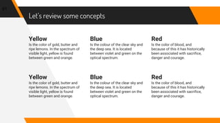 Let’s review some concepts
Yellow
Is the color of gold, butter and
ripe lemons. In the spectrum of
visible light, yellow is found
between green and orange.
Blue
Is the colour of the clear sky and
the deep sea. It is located
between violet and green on the
optical spectrum.
Red
Is the color of blood, and
because of this it has historically
been associated with sacrifice,
danger and courage.
91
Yellow
Is the color of gold, butter and
ripe lemons. In the spectrum of
visible light, yellow is found
between green and orange.
Blue
Is the colour of the clear sky and
the deep sea. It is located
between violet and green on the
optical spectrum.
Red
Is the color of blood, and
because of this it has historically
been associated with sacrifice,
danger and courage.
 