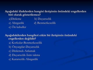 Aşağıdaki ifadelerden hangisi iletişimin önündeki engellerden
biri olarak gösterilemez?
a)Dinleme b) Duyarsızlık
c) Alınganlık d) Benmerkezcilik
e) Ön kabuller
Aşağıdakilerden hangileri etkin bir iletişimin önündeki
engellerden değildir?
a) Korkular-Benmerkezcilik
b) Önyargılar-Duyarsızlık
c) Dinlemek-Anlamak
d) Duyarsızlık-İsim takma
e) Kararsızlık-Alınganlık
 