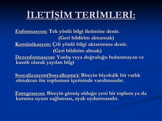 İLETİŞİM TERİMLERİ:
Enformasyon: Tek yönlü bilgi iletimine denir.
(Geri bildirim almamak)
Komünikasyon: Çift yönlü bilgi aktarımına denir.
(Geri bildirim almak)
Dezenformasyon: Yanlış veya doğruluğu bulunmayan ve
kasıtlı olarak yayılan bilgi
Sosyalizasyon(Sosyalleşme): Bireyin biyolojik bir varlık
olmaktan öte toplumun içerisinde varolmasıdır.
Entegrasyon: Bireyin girmiş olduğu yeni bir toplum ya da
kuruma uyum sağlaması, ayak uydurmasıdır.
 