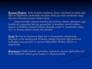 Kanaat Önderi: Kitle iletişim araçlarını, dünya olaylarını iyi takip edip
fikir ve bilgileriyle etrafındaki insanları etkileyip onlar tarafından saygı
duyulan kimselere kanaat önderi denir
(örnek kırsalda yaşayan insanlar için muhtar, imam, öğretmen, ağa;
kentler de yaşayanlar için ise gazeteciler, iş insanları, ticaret odaları,
dernek ve birlikler (tüketici hakları derneği; esnaf ve sanatkarlar odası,
vb.) vs. kanaat önderi olarak öne çıkarlar.
İmaj: Bir kişi ve kurumun diğer kişi ve kurumların zihinlerinde
isteyerek ya da istemeyerek bırakmış olduğu hizmetle ilgili personel,
kullanılan araç-gereçler ve çevresi hakkındaki fikirler, anlayış ve
değerlerdir.
Kamuoyu: Halkla ilişkiler açısından, toplumun çıkarını ilgilendiren bir
konu hakkında halkın genel kanaat ve düşünceleridir.
 