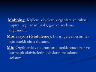 Mobbing: Kişilere, objelere, organlara ve ruhsal
yapıya uygulanan baskı, güç ve zorlama
olgusudur.
Motivasyon (Güdüleme): Bir işi gerçekleştirmek
için istekli olma durumu.
Mit: Örgütlerde ve kurumlarda açıklanması zor ve
karmaşık aktivitelerin, olayların masalımsı
anlatımı.
 