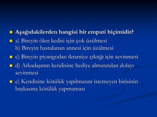  Aşağıdakilerden hangisi bir empati biçimidir?
 a) Bireyin ölen kedisi için çok üzülmesi
b) Bireyin hastalanan annesi için üzülmesi
 c) Bireyin piyangodan ikramiye çıktığı için sevinmesi
 d) Arkadaşının kendisine hediye almasından dolayı
sevinmesi
 e) Kendisine kötülük yapılmasını istemeyen birisinin
başkasına kötülük yapmaması
 