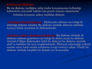 6) Yüzeysel Dinleme:
Bu tür dinleme özelliğine sahip kişiler konuşmacının kullandığı
kelimelerin yüzeyinde kalırlar asla gerçek manaya ulaşamazlar.
Anlatılan konunun sadece başlıkları dinlenir.
7) Edilgin (Pasif) Dinleme: Dinleyenin anlatanı can kulağı ile
dinlediği dinleme türüdür. Bu dinleme türünde dinleyici anlatılan
konuyu bütün ayrıntıları ile dinlemektedir.
8) Etkin ( Aktif – Katılımcı) Dinleme: Bu dinleme türünde de
dinleyici anlatanı gerçekten can kulağı ile dinler ancak bu dinleme
türünün Edilgin dinlemeden farklı bu dinleyici bu dinleme türünde
aktif ve katılımcı bir tavır sergilemektedir. Dinleyici anlamadığı yerlerde
sorular sorar, karşı tarafın sorularına cevap vermeye çalışır. Özetle bu
dinleme türünde karşılıklı bir iletişim söz konusudur.
 