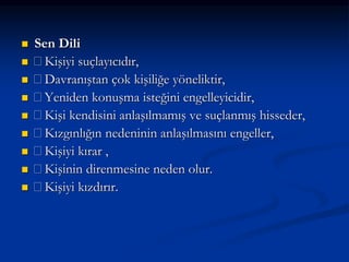  Sen Dili
 Kişiyi suçlayıcıdır,
 Davranıştan çok kişiliğe yöneliktir,
 Yeniden konuşma isteğini engelleyicidir,
 Kişi kendisini anlaşılmamış ve suçlanmış hisseder,
 Kızgınlığın nedeninin anlaşılmasını engeller,
 Kişiyi kırar ,
 Kişinin direnmesine neden olur.
 Kişiyi kızdırır.
 