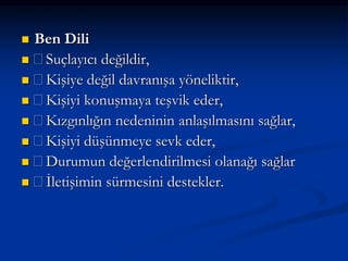  Ben Dili
 Suçlayıcı değildir,
 Kişiye değil davranışa yöneliktir,
 Kişiyi konuşmaya teşvik eder,
 Kızgınlığın nedeninin anlaşılmasını sağlar,
 Kişiyi düşünmeye sevk eder,
 Durumun değerlendirilmesi olanağı sağlar
 İletişimin sürmesini destekler.
 