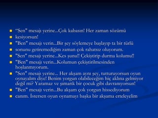  “Sen" mesajı yerine...Çok kabasın! Her zaman sözümü
 kesiyorsun!
 "Ben" mesajı verin...Bir şey söylemeye başlayıp ta bir türlü
 sonunu getiremediğim zaman çok rahatsız oluyorum.
 "Sen" mesajı yerine...Kes şunu!! Çekiştirip durma kolumu!!
 "Ben" mesajı verin...Kolumun çekiştirilmesinden
hoşlanmıyorum.
 "Sen" mesajı yerine... Her akşam aynı şey, tutturuyorsun oyun
oynayalım diye! Benim yorgun olabileceğim hiç aklına gelmiyor
değil mi? Yaramaz ve şımarık bir çocuk gibi davranıyorsun!
 "Ben" mesajı verin...Bu akşam çok yorgun hissediyorum
 canım. İstersen oyun oynamayı başka bir akşama erteleyelim
 