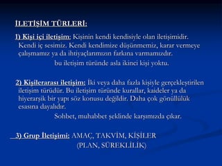İLETİŞİM TÜRLERİ:
1) Kişi içi iletişim: Kişinin kendi kendisiyle olan iletişimidir.
Kendi iç sesimiz. Kendi kendimize düşünmemiz, karar vermeye
çalışmamız ya da ihtiyaçlarımızın farkına varmamızdır.
bu iletişim türünde asla ikinci kişi yoktu.
2) Kişilerarası iletişim: İki veya daha fazla kişiyle gerçekleştirilen
iletişim türüdür. Bu iletişim türünde kurallar, kaideler ya da
hiyerarşik bir yapı söz konusu değildir. Daha çok gönüllülük
esasına dayalıdır.
Sohbet, muhabbet şeklinde karşımızda çıkar.
3) Grup İletişimi: AMAÇ, TAKVİM, KİŞİLER
(PLAN, SÜREKLİLİK)
 