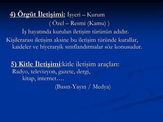 4) Örgüt İletişimi: İşyeri – Kurum
( Özel – Resmi (Kamu) )
İş hayatında kurulan iletişim türünün adıdır.
Kişilerarası iletişim aksine bu iletişim türünde kurallar,
kaideler ve hiyerarşik sınıflandırmalar söz konusudur.
5) Kitle İletişimi:kitle iletişim araçları:
Radyo, televizyon, gazete, dergi,
kitap, internet….
(Basın-Yayın / Medya)
 