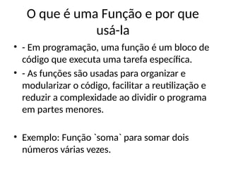 O que é uma Função e por que
usá-la
• - Em programação, uma função é um bloco de
código que executa uma tarefa específica.
• - As funções são usadas para organizar e
modularizar o código, facilitar a reutilização e
reduzir a complexidade ao dividir o programa
em partes menores.
• Exemplo: Função `soma` para somar dois
números várias vezes.
 