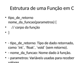 Estrutura de uma Função em C
• tipo_de_retorno
nome_da_funcao(parametros) {
• // corpo da função
• }
• - tipo_de_retorno: Tipo de dado retornado,
como `int`, `float`, `void` (sem retorno).
• - nome_da_funcao: Nome dado à função.
• - parametros: Variáveis usadas para receber
 