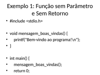 Exemplo 1: Função sem Parâmetro
e Sem Retorno
• #include <stdio.h>
• void mensagem_boas_vindas() {
• printf("Bem-vindo ao programa!n");
• }
• int main() {
• mensagem_boas_vindas();
• return 0;
 
