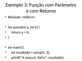 Exemplo 3: Função com Parâmetro
e com Retorno
• #include <stdio.h>
• int soma(int a, int b) {
• return a + b;
• }
• int main() {
• int resultado = soma(5, 3);
• printf("A soma é: %dn", resultado);
 