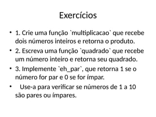 Exercícios
• 1. Crie uma função `multiplicacao` que recebe
dois números inteiros e retorna o produto.
• 2. Escreva uma função `quadrado` que recebe
um número inteiro e retorna seu quadrado.
• 3. Implemente `eh_par`, que retorna 1 se o
número for par e 0 se for ímpar.
• Use-a para verificar se números de 1 a 10
são pares ou ímpares.
 