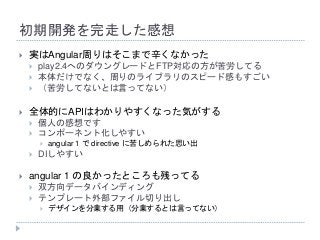 初期開発を完走した感想
 実はAngular周りはそこまで辛くなかった
 play2.4へのダウングレードとFTP対応の方が苦労してる
 本体だけでなく、周りのライブラリのスピード感もすごい
 （苦労してないとは言ってない）
 全体的にAPIはわかりやすくなった気がする
 個人の感想です
 コンポーネント化しやすい
 angular 1 で directive に苦しめられた思い出
 DIしやすい
 angular 1 の良かったところも残ってる
 双方向データバインディング
 テンプレート外部ファイル切り出し
 デザインを分業する用（分業するとは言ってない）
 