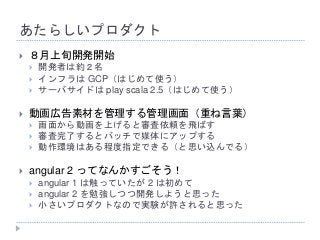あたらしいプロダクト
 ８月上旬開発開始
 開発者は約２名
 インフラは GCP（はじめて使う）
 サーバサイドは play scala 2.5（はじめて使う）
 動画広告素材を管理する管理画面（重ね言葉）
 画面から動画を上げると審査依頼を飛ばす
 審査完了するとバッチで媒体にアップする
 動作環境はある程度指定できる（と思い込んでる）
 angular 2 ってなんかすごそう！
 angular 1 は触っていたが 2 は初めて
 angular 2 を勉強しつつ開発しようと思った
 小さいプロダクトなので実験が許されると思った
 