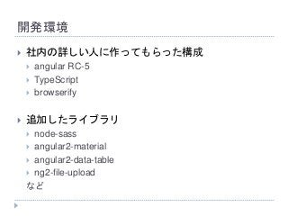 開発環境
 社内の詳しい人に作ってもらった構成
 angular RC-5
 TypeScript
 browserify
 追加したライブラリ
 node-sass
 angular2-material
 angular2-data-table
 ng2-file-upload
など
 