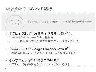 angular RC-6 への移行
 すぐに対応してくれるライブラリも多いが…
 angular2-data-table が少し遅れた
 リリースが迫っていたので自前でフォークすることに
 そんなことより Google Cloud for Java が
 Play 2.5 とコンフリクトする（2.4に下げることに）
 そんなことよりNAT環境でのFTPが
 FTPという前時代的なプロトコルは滅びるべき
 