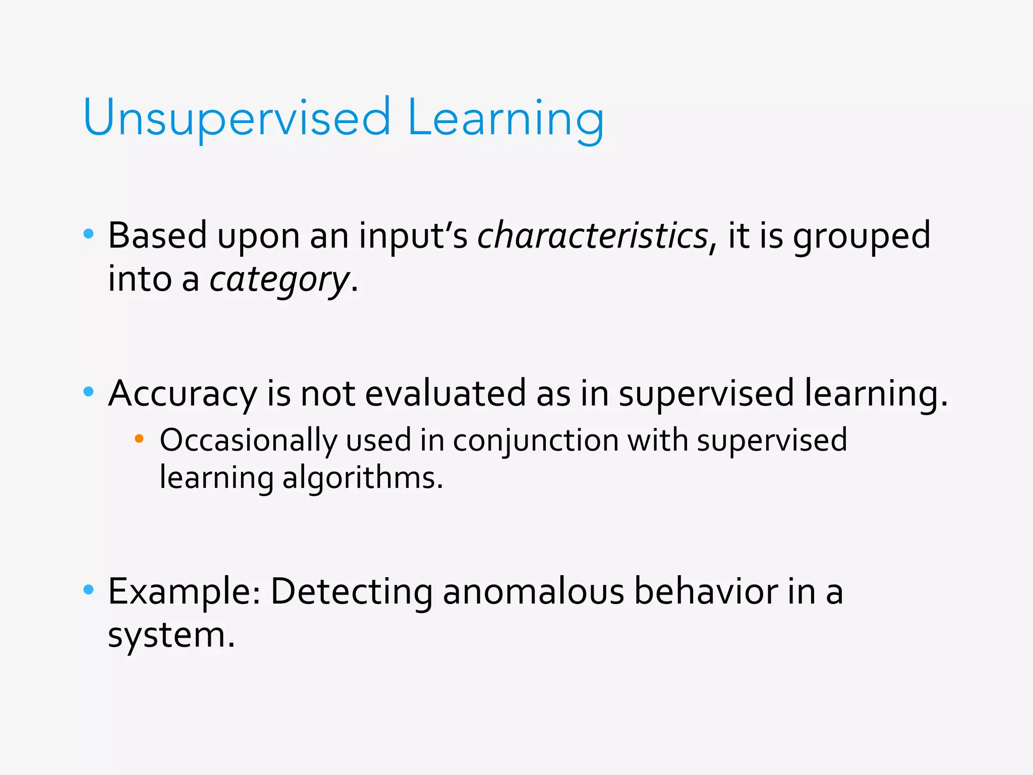 Unsupervised Learning
•  Based	upon	an	input’s	characteristics,	it	is	grouped	
into	a	category.	
•  Accuracy	is	not	evaluated	as	in	supervised	learning.	
•  Occasionally	used	in	conjunction	with	supervised	
learning	algorithms.	
•  Example:	Detecting	anomalous	behavior	in	a	
system.	
 