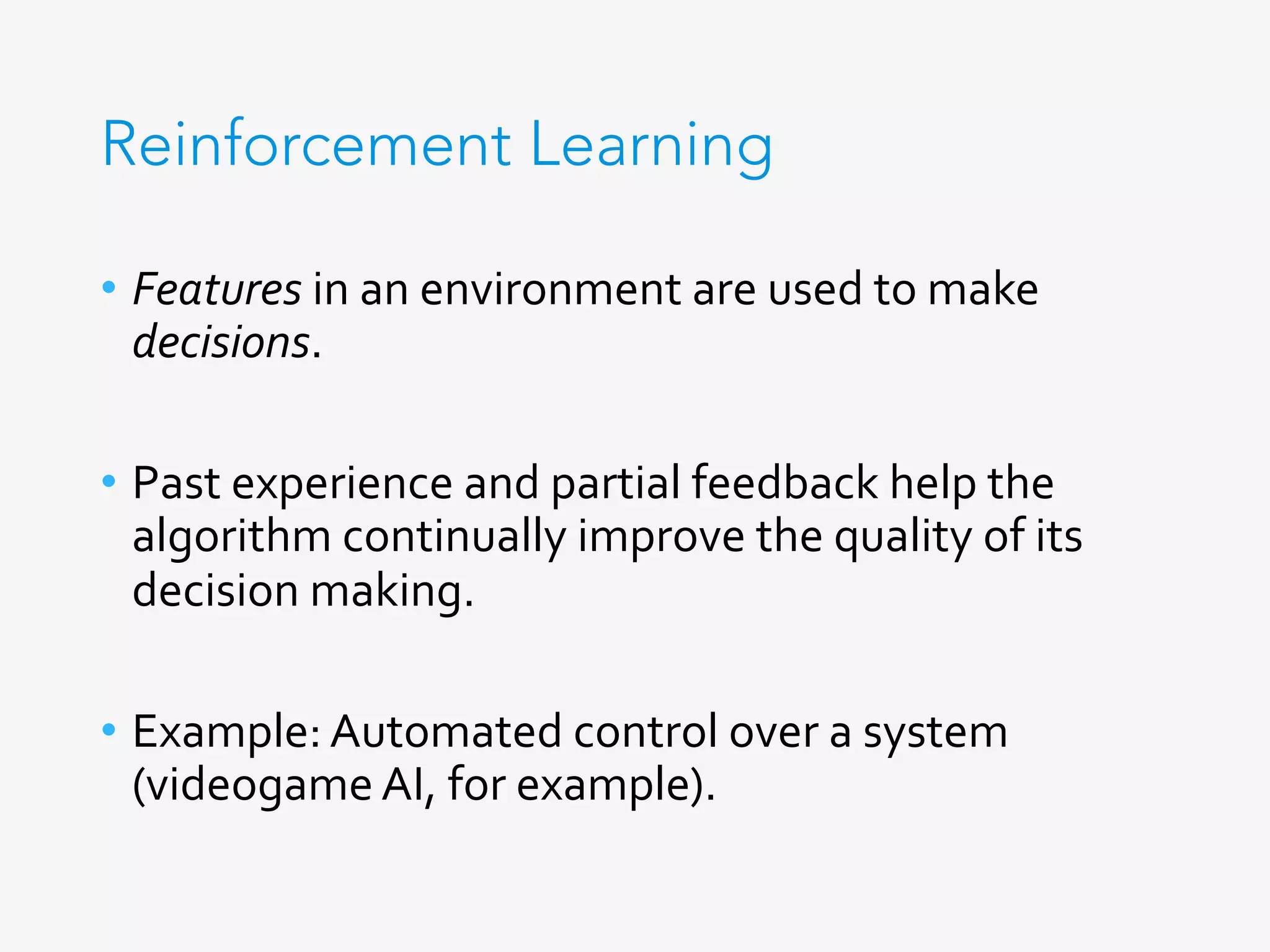 Reinforcement Learning
•  Features	in	an	environment	are	used	to	make	
decisions.	
•  Past	experience	and	partial	feedback	help	the	
algorithm	continually	improve	the	quality	of	its	
decision	making.	
•  Example:	Automated	control	over	a	system	
(videogame	AI,	for	example).	
 