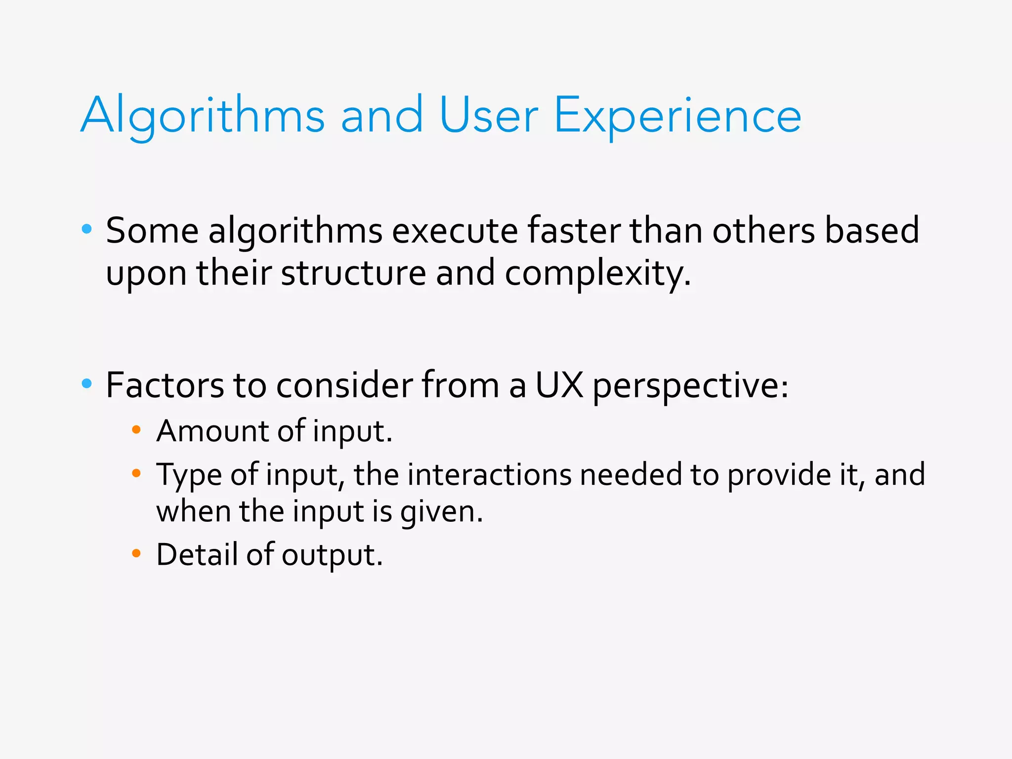 Algorithms and User Experience
•  Some	algorithms	execute	faster	than	others	based	
upon	their	structure	and	complexity.	
•  Factors	to	consider	from	a	UX	perspective:	
•  Amount	of	input.	
•  Type	of	input,	the	interactions	needed	to	provide	it,	and	
when	the	input	is	given.	
•  Detail	of	output.	
 