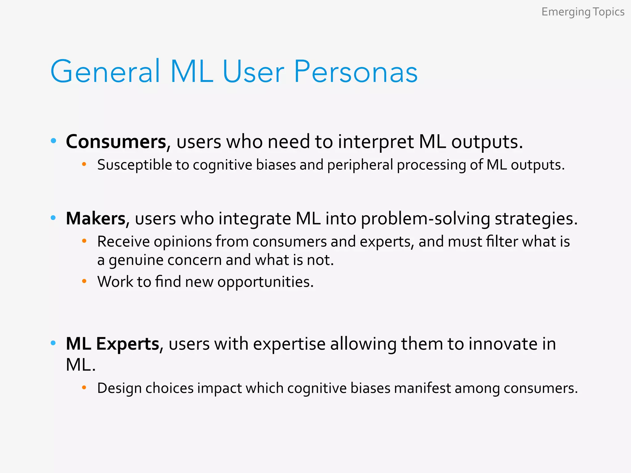 General ML User Personas
•  Consumers,	users	who	need	to	interpret	ML	outputs.	
•  Susceptible	to	cognitive	biases	and	peripheral	processing	of	ML	outputs.	
•  Makers,	users	who	integrate	ML	into	problem-solving	strategies.	
•  Receive	opinions	from	consumers	and	experts,	and	must	ﬁlter	what	is	
a	genuine	concern	and	what	is	not.	
•  Work	to	ﬁnd	new	opportunities.	
•  ML	Experts,	users	with	expertise	allowing	them	to	innovate	in	
ML.	
•  Design	choices	impact	which	cognitive	biases	manifest	among	consumers.	
Emerging	Topics	
 