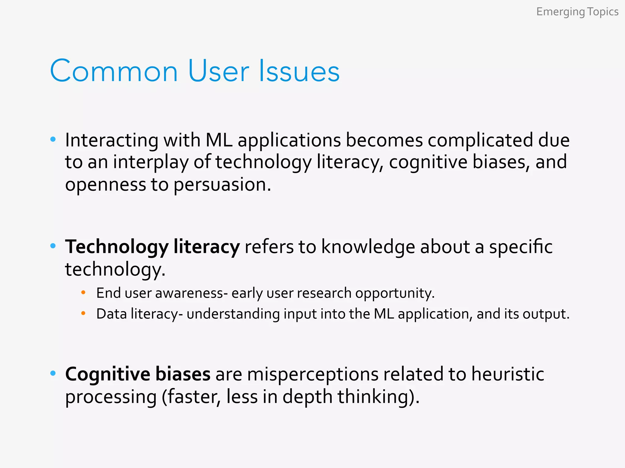 Common User Issues
•  Interacting	with	ML	applications	becomes	complicated	due	
to	an	interplay	of	technology	literacy,	cognitive	biases,	and	
openness	to	persuasion.	
•  Technology	literacy	refers	to	knowledge	about	a	speciﬁc	
technology.	
•  End	user	awareness-	early	user	research	opportunity.	
•  Data	literacy-	understanding	input	into	the	ML	application,	and	its	output.	
	
•  Cognitive	biases	are	misperceptions	related	to	heuristic	
processing	(faster,	less	in	depth	thinking).	
Emerging	Topics	
 