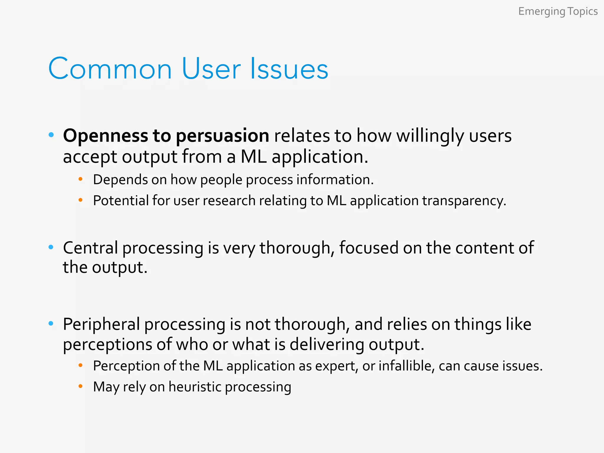 Common User Issues
•  Openness	to	persuasion	relates	to	how	willingly	users	
accept	output	from	a	ML	application.	
•  Depends	on	how	people	process	information.	
•  Potential	for	user	research	relating	to	ML	application	transparency.	
•  Central	processing	is	very	thorough,	focused	on	the	content	of	
the	output.	
•  Peripheral	processing	is	not	thorough,	and	relies	on	things	like	
perceptions	of	who	or	what	is	delivering	output.	
•  Perception	of	the	ML	application	as	expert,	or	infallible,	can	cause	issues.	
•  May	rely	on	heuristic	processing	
Emerging	Topics	
 