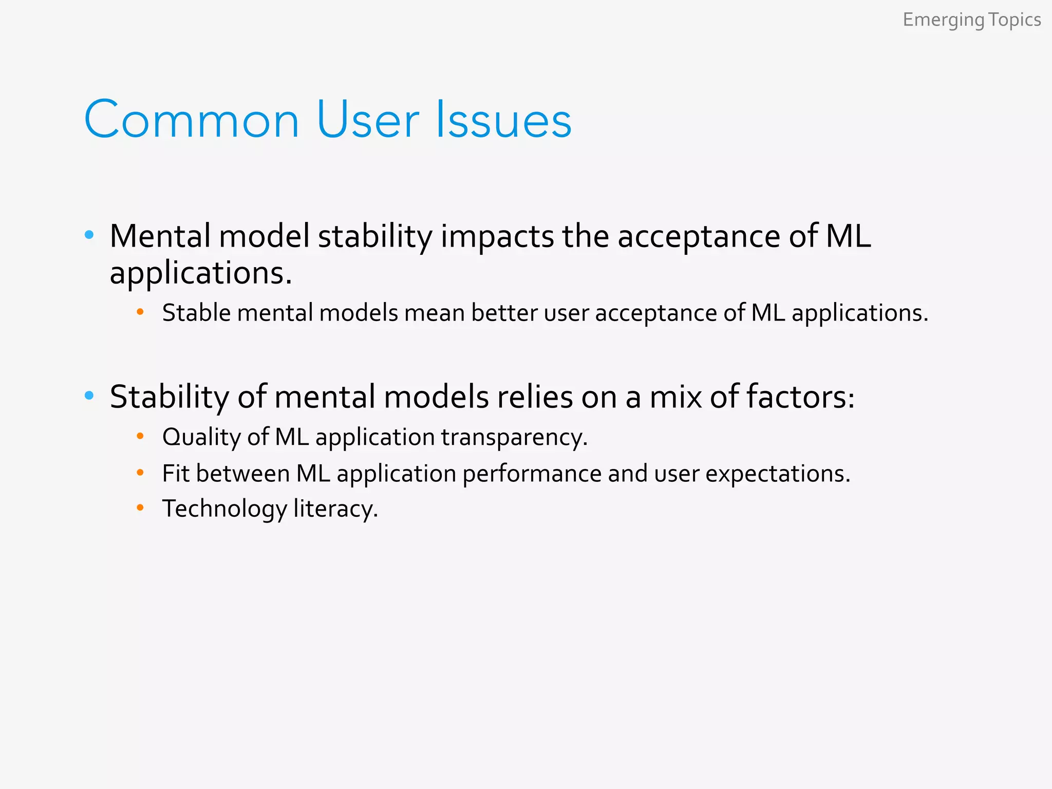 Common User Issues
•  Mental	model	stability	impacts	the	acceptance	of	ML	
applications.	
•  Stable	mental	models	mean	better	user	acceptance	of	ML	applications.	
•  Stability	of	mental	models	relies	on	a	mix	of	factors:	
•  Quality	of	ML	application	transparency.	
•  Fit	between	ML	application	performance	and	user	expectations.	
•  Technology	literacy.	
Emerging	Topics	
 