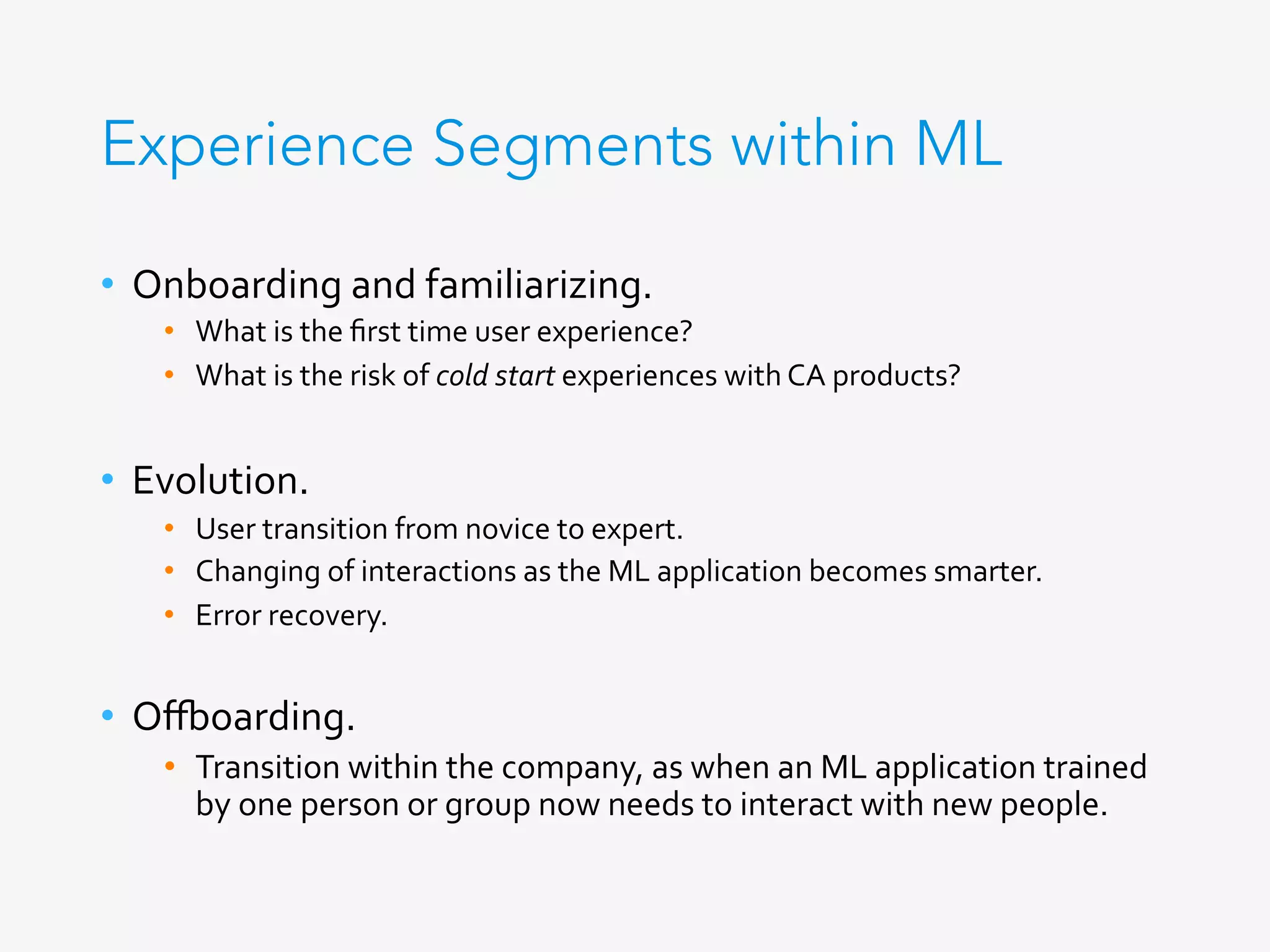 Experience Segments within ML
•  Onboarding	and	familiarizing.	
•  What	is	the	ﬁrst	time	user	experience?	
•  What	is	the	risk	of	cold	start	experiences	with	CA	products?	
	
•  Evolution.	
•  User	transition	from	novice	to	expert.	
•  Changing	of	interactions	as	the	ML	application	becomes	smarter.	
•  Error	recovery.	
	
•  O_oarding.	
•  Transition	within	the	company,	as	when	an	ML	application	trained	
by	one	person	or	group	now	needs	to	interact	with	new	people.	
 