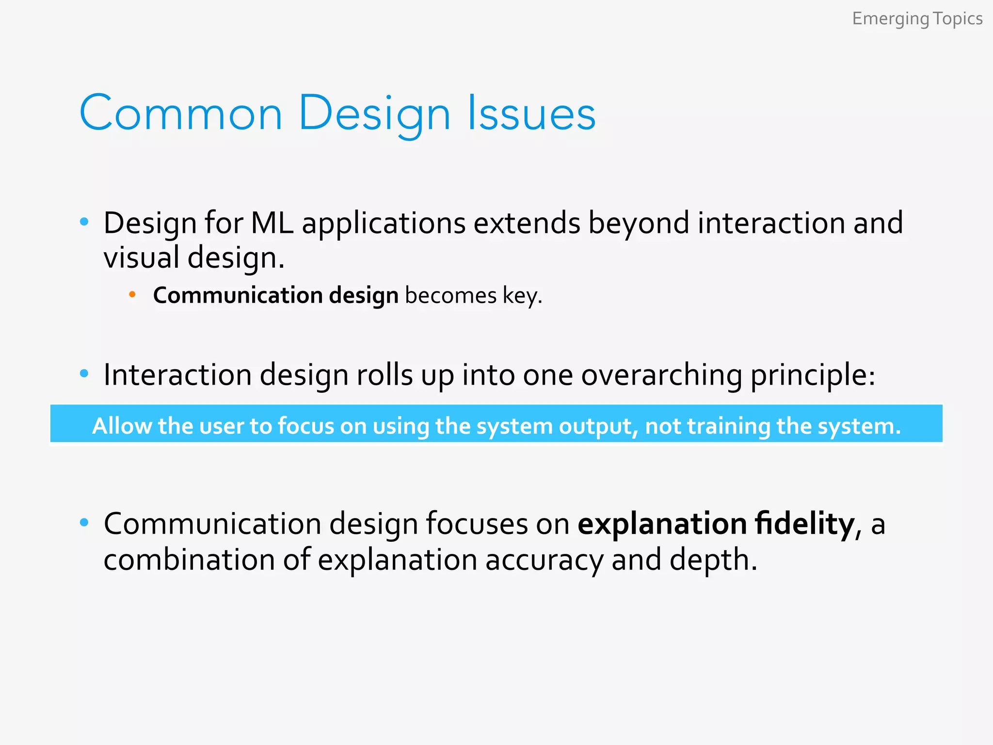 Common Design Issues
•  Design	for	ML	applications	extends	beyond	interaction	and	
visual	design.	
•  Communication	design	becomes	key.	
•  Interaction	design	rolls	up	into	one	overarching	principle:	
	
•  Communication	design	focuses	on	explanation	ﬁdelity,	a	
combination	of	explanation	accuracy	and	depth.	
Emerging	Topics	
Allow	the	user	to	focus	on	using	the	system	output,	not	training	the	system.	
 