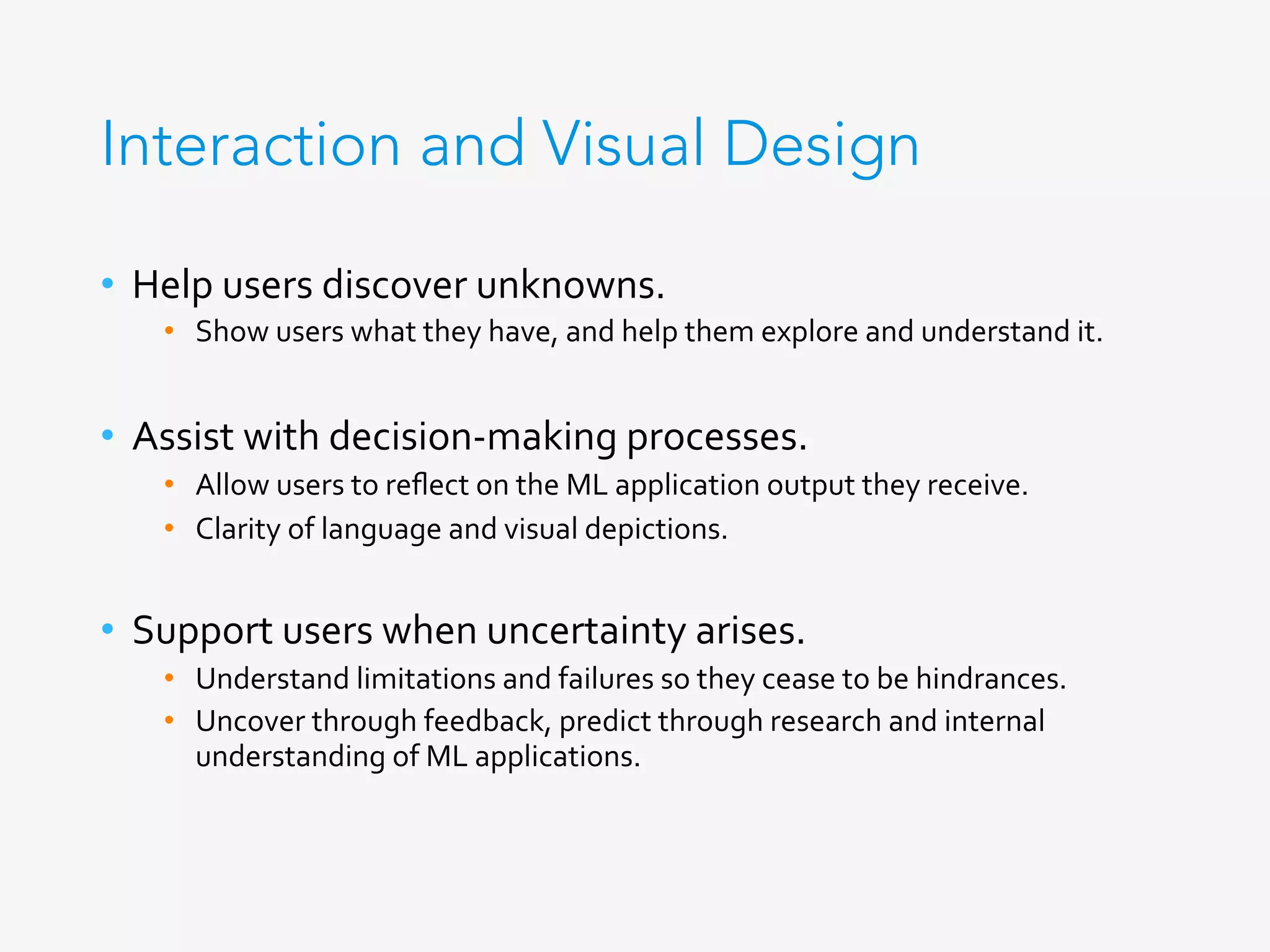 Interaction and Visual Design
•  Help	users	discover	unknowns.	
•  Show	users	what	they	have,	and	help	them	explore	and	understand	it.	
	
•  Assist	with	decision-making	processes.	
•  Allow	users	to	reﬂect	on	the	ML	application	output	they	receive.	
•  Clarity	of	language	and	visual	depictions.	
	
•  Support	users	when	uncertainty	arises.	
•  Understand	limitations	and	failures	so	they	cease	to	be	hindrances.	
•  Uncover	through	feedback,	predict	through	research	and	internal	
understanding	of	ML	applications.	
 