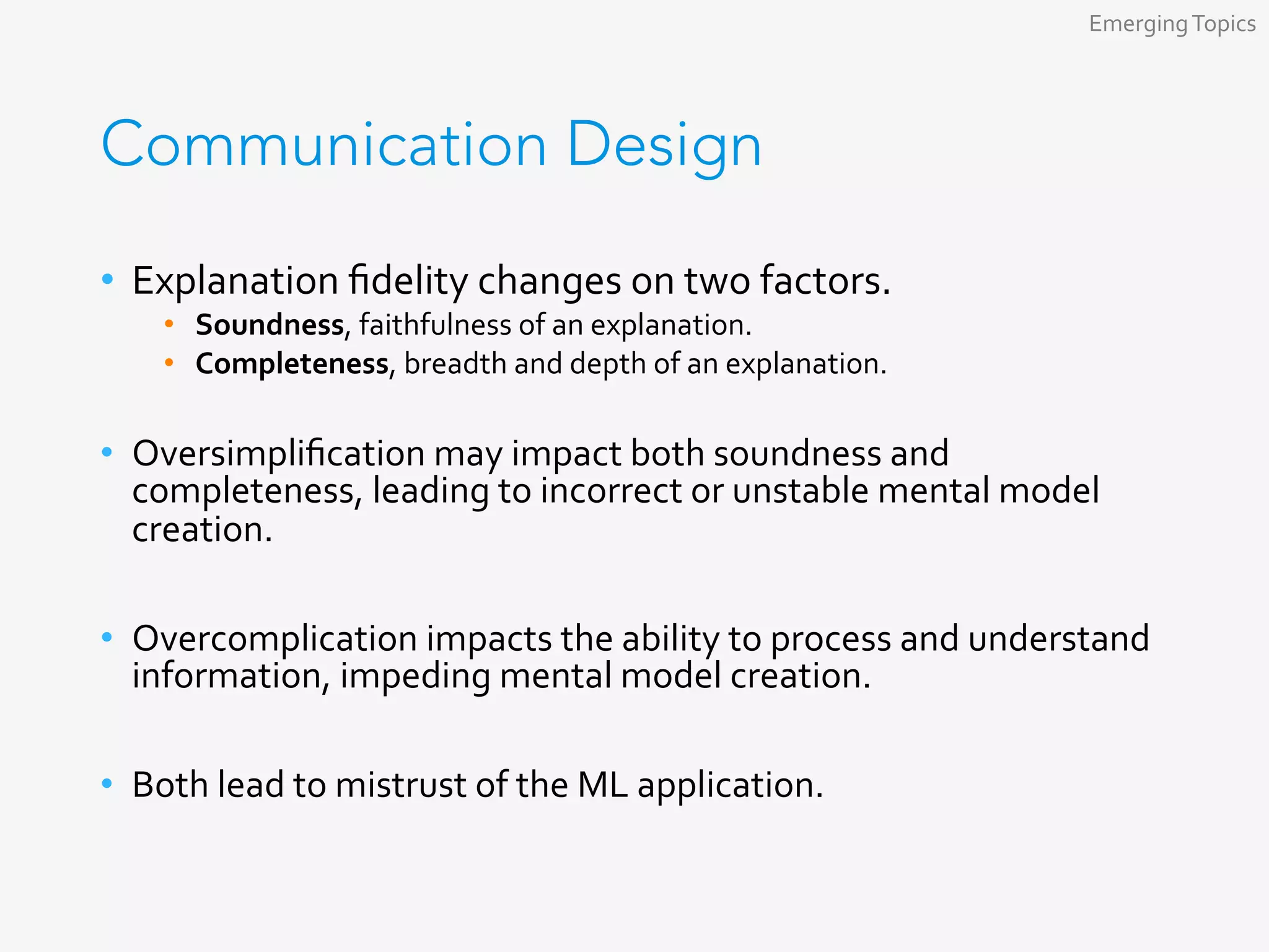 Communication Design
•  Explanation	ﬁdelity	changes	on	two	factors.	
•  Soundness,	faithfulness	of	an	explanation.	
•  Completeness,	breadth	and	depth	of	an	explanation.	
•  Oversimpliﬁcation	may	impact	both	soundness	and	
completeness,	leading	to	incorrect	or	unstable	mental	model	
creation.	
•  Overcomplication	impacts	the	ability	to	process	and	understand	
information,	impeding	mental	model	creation.	
•  Both	lead	to	mistrust	of	the	ML	application.	
Emerging	Topics	
 