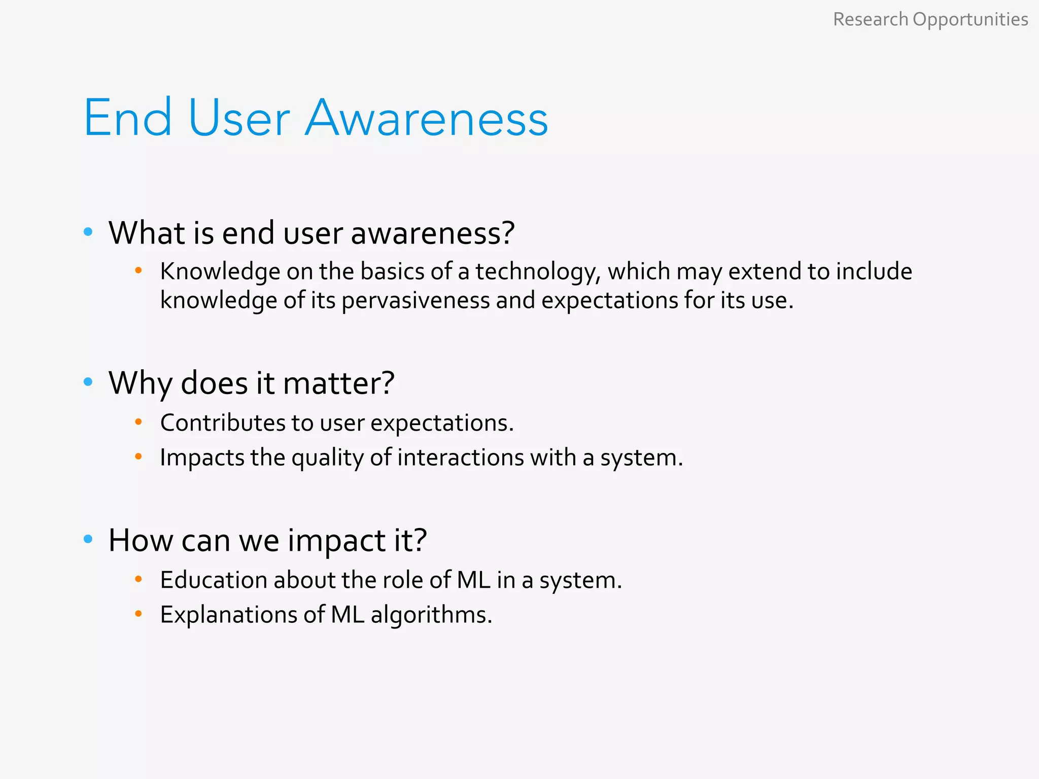 End User Awareness
•  What	is	end	user	awareness?	
•  Knowledge	on	the	basics	of	a	technology,	which	may	extend	to	include	
knowledge	of	its	pervasiveness	and	expectations	for	its	use.	
	
•  Why	does	it	matter?	
•  Contributes	to	user	expectations.	
•  Impacts	the	quality	of	interactions	with	a	system.	
	
•  How	can	we	impact	it?	
•  Education	about	the	role	of	ML	in	a	system.	
•  Explanations	of	ML	algorithms.	
Research	Opportunities	
 