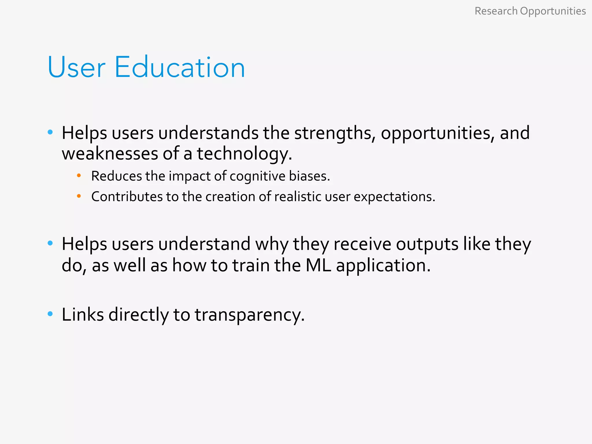 User Education
•  Helps	users	understands	the	strengths,	opportunities,	and	
weaknesses	of	a	technology.	
•  Reduces	the	impact	of	cognitive	biases.	
•  Contributes	to	the	creation	of	realistic	user	expectations.	
•  Helps	users	understand	why	they	receive	outputs	like	they	
do,	as	well	as	how	to	train	the	ML	application.	
•  Links	directly	to	transparency.	
Research	Opportunities	
 