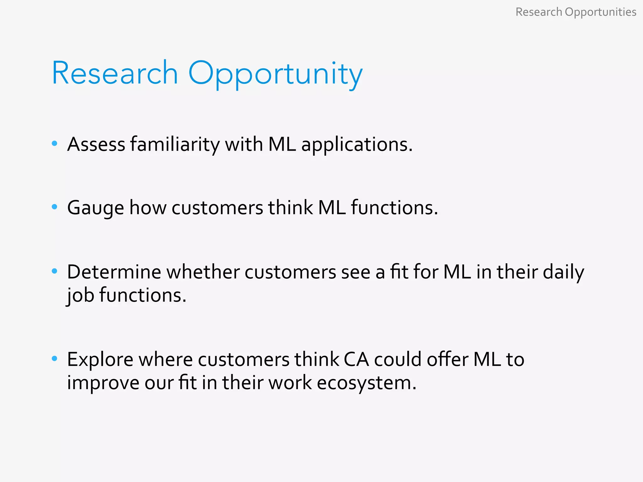 Research Opportunity
•  Assess	familiarity	with	ML	applications.	
•  Gauge	how	customers	think	ML	functions.	
•  Determine	whether	customers	see	a	ﬁt	for	ML	in	their	daily	
job	functions.	
•  Explore	where	customers	think	CA	could	oﬀer	ML	to	
improve	our	ﬁt	in	their	work	ecosystem.	
Research	Opportunities	
 